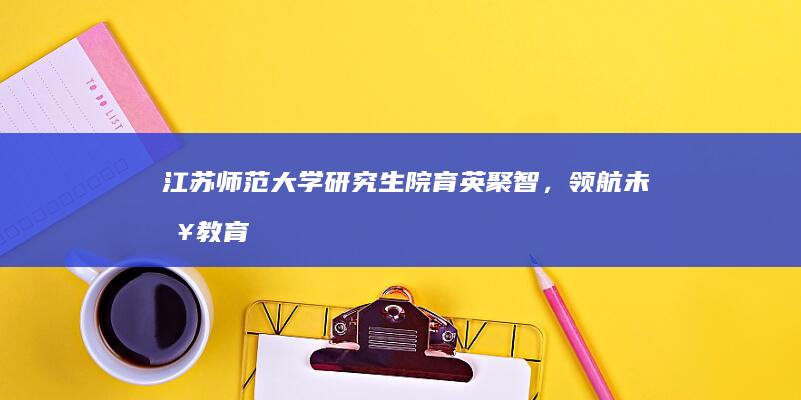 江苏师范大学研究生院：育英聚智，领航未来教育与研究